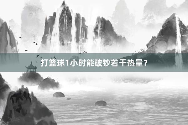 打篮球1小时能破钞若干热量？